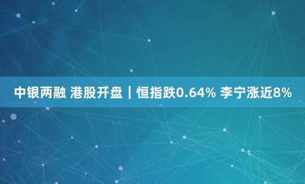 中银两融 港股开盘｜恒指跌0.64% 李宁涨近8%