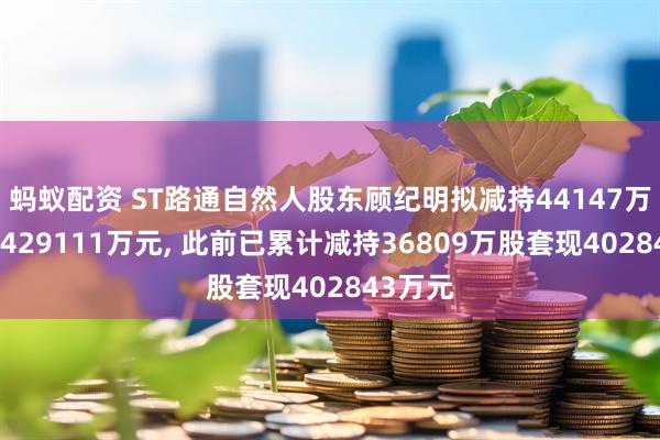 蚂蚁配资 ST路通自然人股东顾纪明拟减持44147万股套现429111万元, 此前已累计减持36809万股套现402843万元