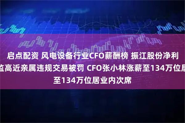 启点配资 风电设备行业CFO薪酬榜 振江股份净利下滑、董监高近亲属违规交易被罚 CFO张小林涨薪至134万位居业内次席