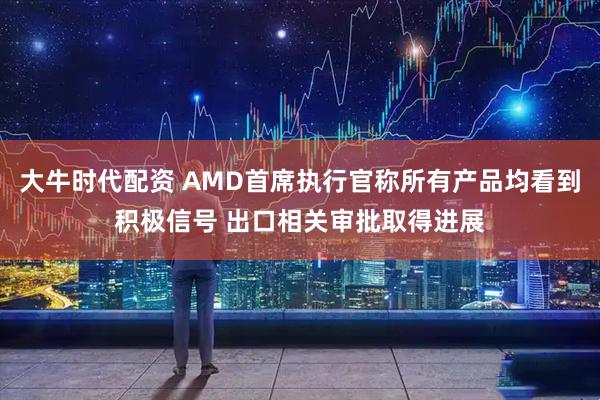 大牛时代配资 AMD首席执行官称所有产品均看到积极信号 出口相关审批取得进展