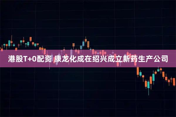 港股T+0配资 康龙化成在绍兴成立新药生产公司