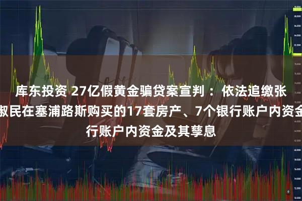 库东投资 27亿假黄金骗贷案宣判 ：依法追缴张青民、张淑民在塞浦路斯购买的17套房产、7个银行账户内资金及其孳息