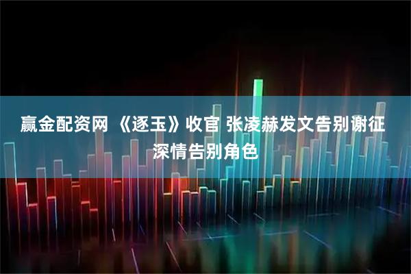 赢金配资网 《逐玉》收官 张凌赫发文告别谢征 深情告别角色