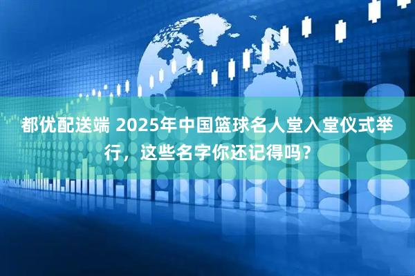 都优配送端 2025年中国篮球名人堂入堂仪式举行，这些名字你还记得吗？