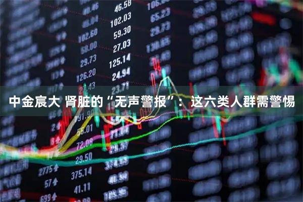 中金宸大 肾脏的“无声警报”：这六类人群需警惕