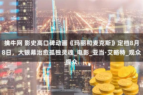 擒牛网 影史高口碑动画《玛丽和麦克斯》定档8月8日，大银幕治愈孤独灵魂_电影_亚当·艾略特_观众