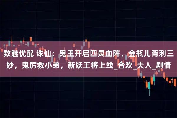 数魅优配 诛仙：鬼王开启四灵血阵，金瓶儿背刺三妙，鬼厉救小弟，新妖王将上线_合欢_夫人_剧情